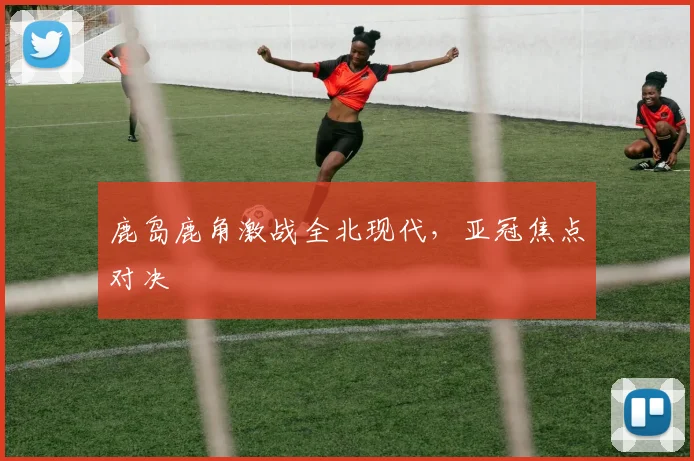 鹿岛鹿角激战全北现代，亚冠焦点对决