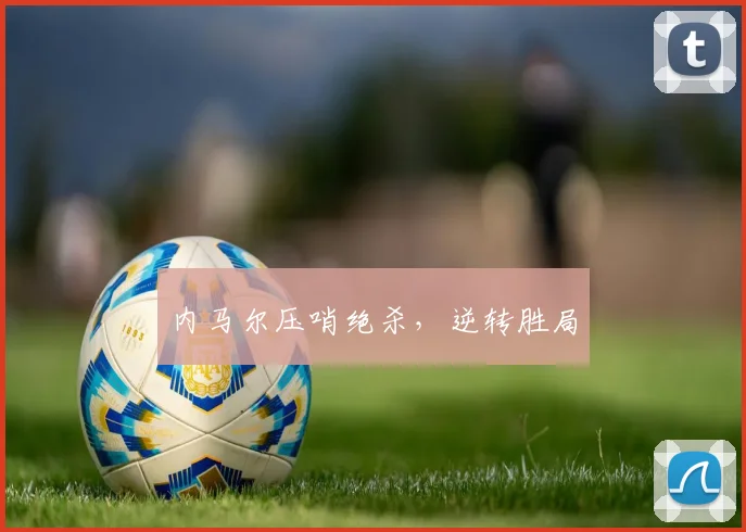 内马尔压哨绝杀，逆转胜局