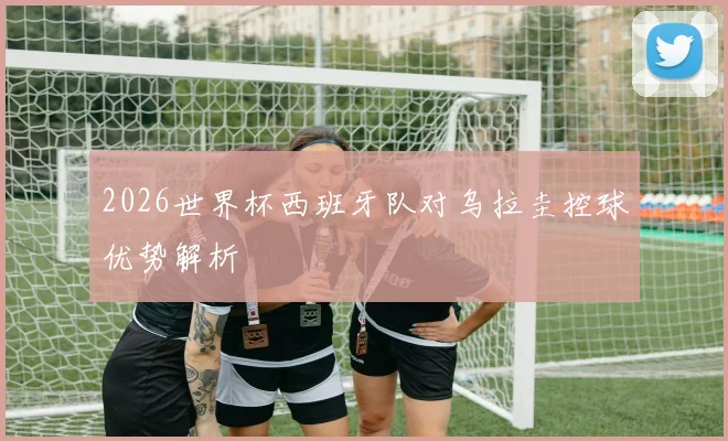 2026世界杯西班牙队对乌拉圭控球优势解析