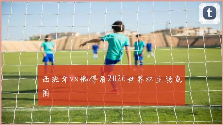 西班牙vs佛得角2026世界杯主场氛围