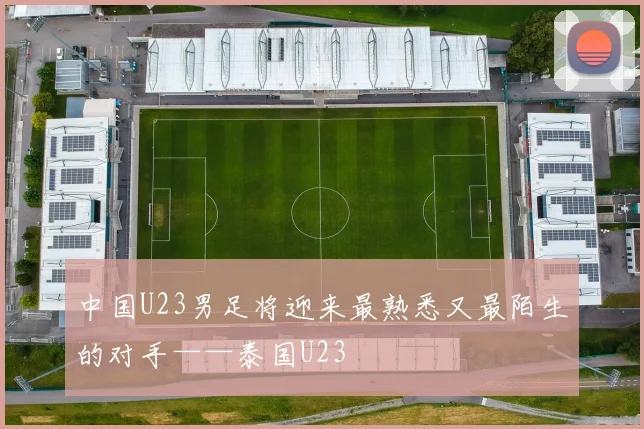 中国U23男足将迎来最熟悉又最陌生的对手——泰国U23