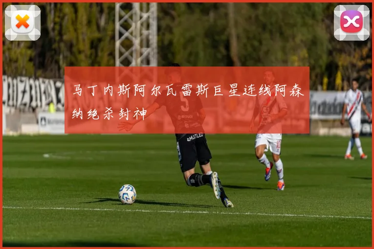 马丁内斯阿尔瓦雷斯巨星连线阿森纳绝杀封神