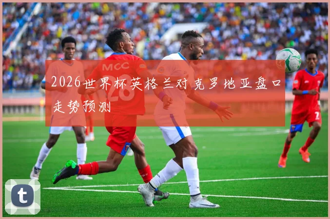2026世界杯英格兰对克罗地亚盘口走势预测
