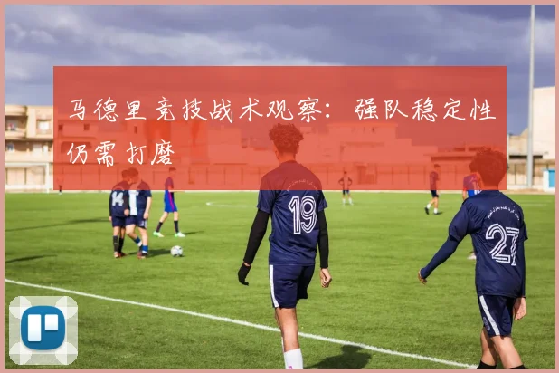 马德里竞技战术观察：强队稳定性仍需打磨