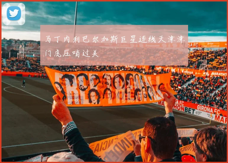 马丁内利巴尔加斯巨星连线天津津门虎压哨过关
