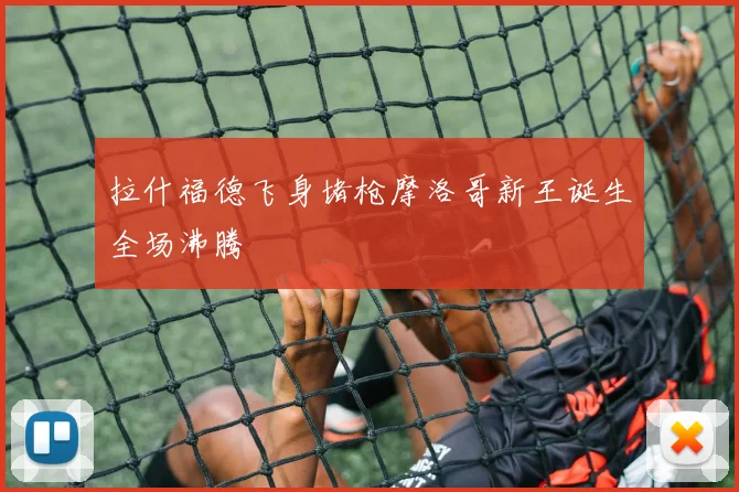 拉什福德飞身堵枪摩洛哥新王诞生全场沸腾