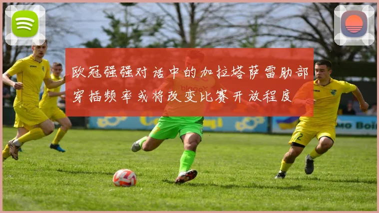 欧冠强强对话中的加拉塔萨雷肋部穿插频率或将改变比赛开放程度