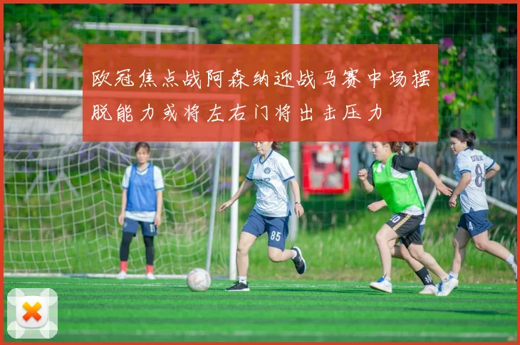 欧冠焦点战阿森纳迎战马赛中场摆脱能力或将左右门将出击压力