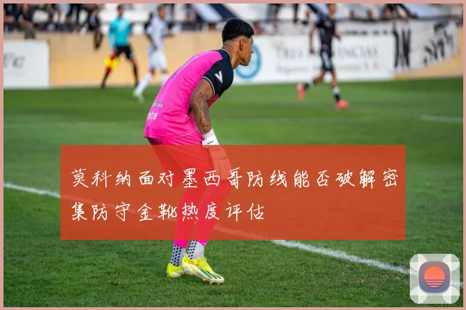 莫科纳面对墨西哥防线能否破解密集防守金靴热度评估