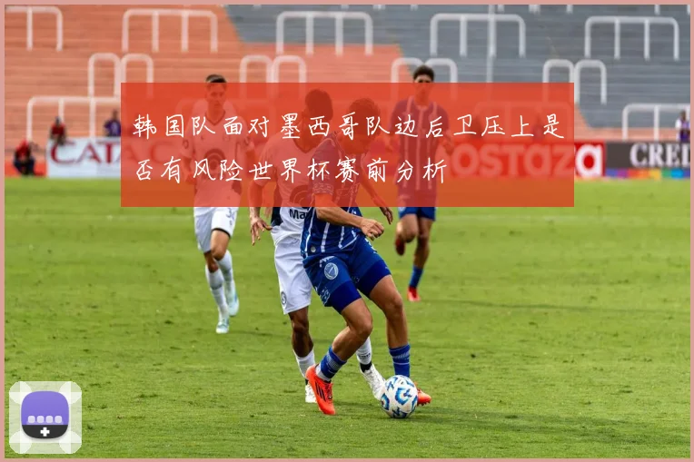 韩国队面对墨西哥队边后卫压上是否有风险世界杯赛前分析