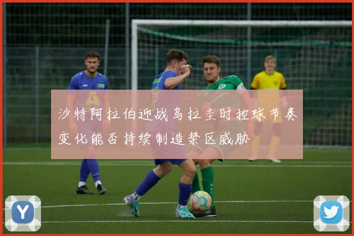 沙特阿拉伯迎战乌拉圭时控球节奏变化能否持续制造禁区威胁