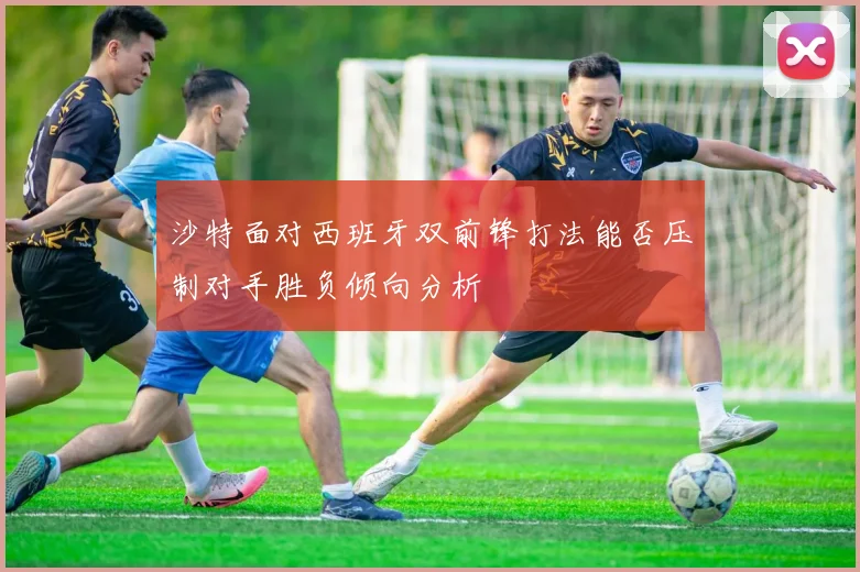 沙特面对西班牙双前锋打法能否压制对手胜负倾向分析