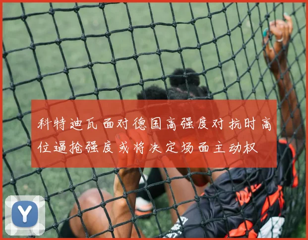 科特迪瓦面对德国高强度对抗时高位逼抢强度或将决定场面主动权
