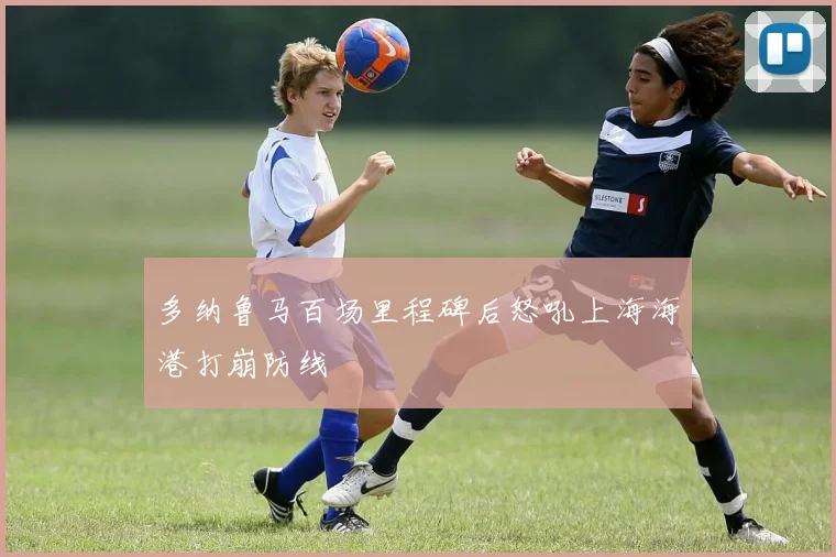 多纳鲁马百场里程碑后怒吼上海海港打崩防线