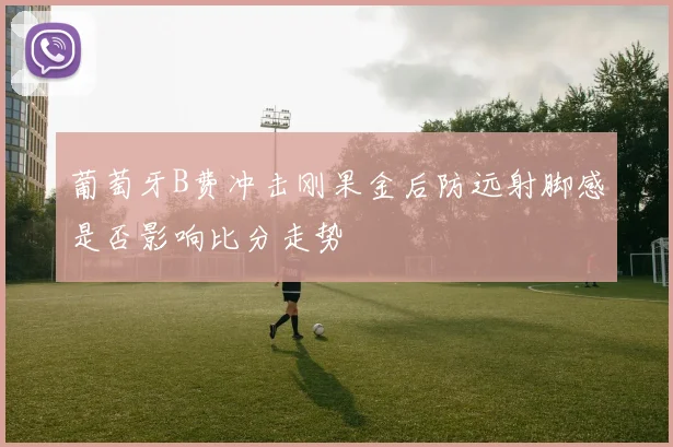 葡萄牙B费冲击刚果金后防远射脚感是否影响比分走势