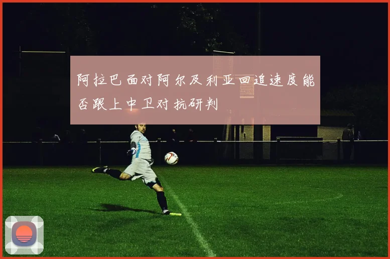 阿拉巴面对阿尔及利亚回追速度能否跟上中卫对抗研判