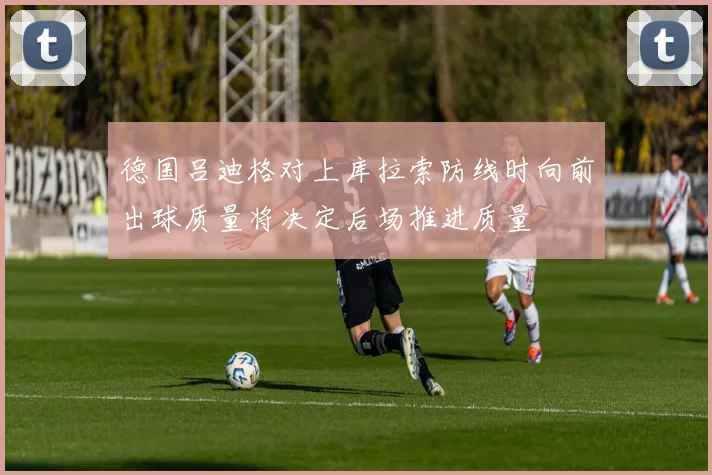 德国吕迪格对上库拉索防线时向前出球质量将决定后场推进质量