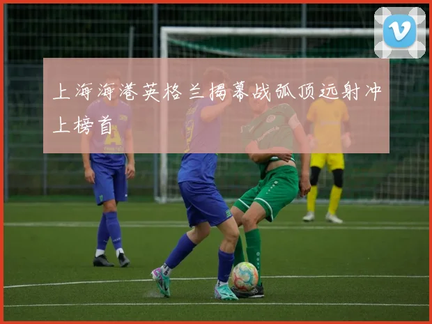 上海海港英格兰揭幕战弧顶远射冲上榜首