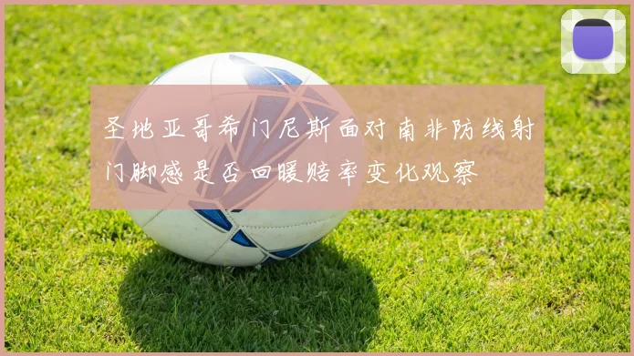 圣地亚哥希门尼斯面对南非防线射门脚感是否回暖赔率变化观察
