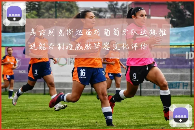 乌兹别克斯坦面对葡萄牙队边路推进能否制造威胁阵容变化评估