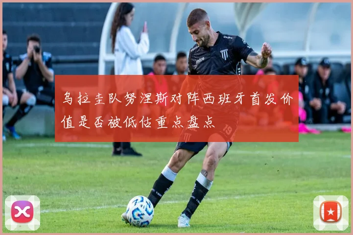 乌拉圭队努涅斯对阵西班牙首发价值是否被低估重点盘点