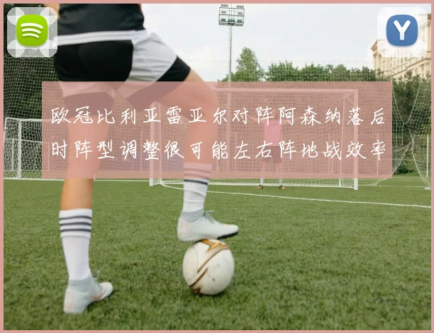 欧冠比利亚雷亚尔对阵阿森纳落后时阵型调整很可能左右阵地战效率